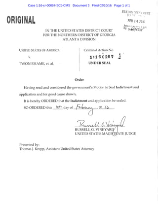 IN THE UNITED STATES DISTRICT COURT
FOR THE NORTHERN DISTRICT OF GEORGIA
ATLANTA DIVISION
FEB 1 » 2016
UNITED STATES OF AMERICA
V.
TYSON RHAME, et. al.
Criminal Action No.
UNDER SEAL
Order
Having read and considered the government's Motion to Seal Indictment and
application and for good cause shown,
It is hereby ORDERED that the Indictment and application be sealed.
SO ORDERED this lO^ day of h , 20 f L
R U S S E L L G. V I N E Y A R D
UNITED ST ATES M A G I ^ A T E JUDGE
Presented by:
Thomas J. Krepp, Assistant United States Attorney
Case 1:16-cr-00067-SCJ-CMS Document 3 Filed 02/10/16 Page 1 of 1
 