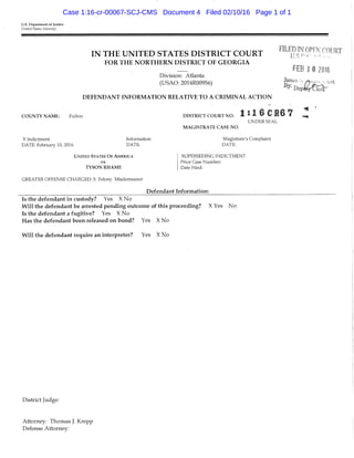 U.S. Department of Justice
United States Attorney
IN THE UNITED STATES DISTRICT COURT
FOR THE NORTHERN DISTRICT OF GEORGIA
Division; Atlanta
(USAO: 2014R00956)
DEFENDANT INFORMATION RELATIVE TO A CRIMINAL ACTION
FILED IN OPEN COURT
I J K n (•
FEB 1« 2016
James .. I icrk
C O U N T Y N A M E ; Fulton
X Indictnient
DATE: Februaiy 10, 2016
Infonnation
DATE:
UNITED STATES O F AMERICA
vs.
T Y S O N R H A M E
GREATER OFFENSE CHARGED: X Felony Misdemeanor
D I S T R I C T C O U R T N O . l : 1 6 C H 6 7 Z
UNDER SEAL
M A G I S T R A T E C A S E N O .
Magisti'ate's Complaint
DATE:
SUPERSEDING INDICTMENT
Prior Case Number:
Date Ffled:
Defendant Information:
Is the defendant in custody? Yes X No
Will the defendant be arrested pending outcome of this proceeding? X Yes No
Is the defendant a fugitive? Yes X No
Has the defendant been released on bond? Yes X No
Will the defendant require an interpreter? Yes X No
District Judge:
Attorney: Thomas J. Krepp
Defense Attorney:
Case 1:16-cr-00067-SCJ-CMS Document 4 Filed 02/10/16 Page 1 of 1
 