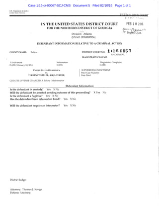 U.S. Department of Justice
United States Attorney
IN THE UNITED STATES DISTRICT COURT
FOR THE NORTHERN DISTRICT OF GEORGIA
Division: Atlanta
(USAO: 2014R00956)
DEFENDANT INFORMATION RELATIVE TO A CRIMINAL ACTION
C O U N T Y N A M E : Fulton
X Indiciment Ii-iformation
DATE: February 10, 2016 DATE:
UNITED STATES O F AMERICA
vs.
T E R R E N C E K E L L E R , A/ByA T E R R Y K
GREATER OFFENSE CHARGED; X Felony Misdemeanor
Defendant Information:
Is the defendant in custody? Yes X No
Will the defendant be arrested pending outcome of this proceeding? X Yes No
Is the defendant a fugitive? Yes X No
Has the defendant been released on bond? Yes X No
Will the defendant require an interpreter? Yes X No
FEB 1 © 2016
1:16 CRG7D I S T R I C T C O U R T N O .
UNDER SEAL
M A G I S T R A T E C A S E N O .
Magistrate's Complaint
DATE:
SUPERSEDING INDICTMENT
Prior Case Number;
Date Filed:
District Judge:
Attorney: Thomas J. Krepp
Defense Attorney:
Case 1:16-cr-00067-SCJ-CMS Document 5 Filed 02/10/16 Page 1 of 1
 