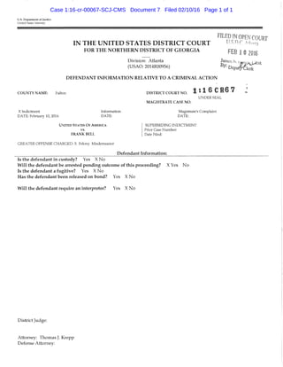 U.S. Department of Justice
United States Attorney
FILED IN OPEN COURT
IN THE UNITED STATES DISTRICT COURT ^ ^J) c A !
FOR THE NORTHERN DISTRICT OF G E O R G I A
Division: Atlanta
(USAO: 2014R00956)
DEFENDANT INFORMATION RELATIVE TO A CRIMINAL ACTION
FEB 1 0 2016
C O U N T Y N A M E : Fulton D I S T R I C T C O U R T N O .
M A G I S T R A T E C A S E N O .
1!16CR67
UNDER SEAL
X Indictment
DATE: Februaiy 10, 2016
Information
DATE:
UNITED STATES O F AMERICA
V8.
F R A N K B E L L
GREATER OFFENSE CHARGED: X Felony Misdemeanor
Magistrate's Complaint
DATE:
SUPERSEDING INDICTMENT
Prior Case Number:
Date Filed:
Defendant Information:
Is the defendant in custody? Yes X No
Will the defendant be arrested pending outcome of this proceeding? X Yes No
Is the defendant a fugitive? Yes X No
Has the defendant been released on bond? Yes X No
Will the defendant require an interpreter? Yes X No
District Judge:
Attorney: Thomas J. Krepp
Defense Attorney:
Case 1:16-cr-00067-SCJ-CMS Document 7 Filed 02/10/16 Page 1 of 1
 