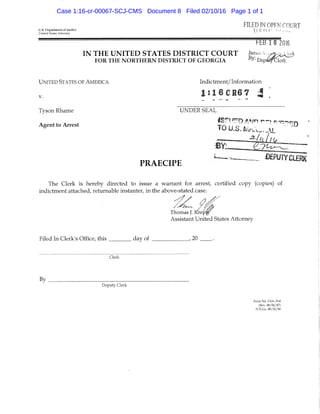 FILED IN OPEN COURTU.S. Department of Justice ! I Q 1^ f '
United Slates Attorney ^ ' '
t-hB 10 2016
I N THE U N I T E D S T A T E S D I S T R I C T C O U R T James N- y2>WHJ:k
FOR THE NORTHERN DISTRICT OF GEORGIA D e p i ^ l e r l c
U N ITED STATES OF AMERICA Indictment/ Information
l : 1 6 C H 6 7 J
Tyson Rhame UNDER SEAL
Agent to Arrest T A si o ' * • '• ' '
PRAECIPE -
The Clerk is hereby directed to issue a warrant for arrest, certified copy (copies) of
indictment attached, returnable instanter, in the above-stated case.
Thomas J. Krepf
Assistant United States Attorney
Filed In Clerk's Office, this day of , 20
Clerk
By ^
Deputy Clerk
Form No, USA-19-8
(Rev. 08/06/87)
N.D.G,), 08/26/94
Case 1:16-cr-00067-SCJ-CMS Document 8 Filed 02/10/16 Page 1 of 1
 