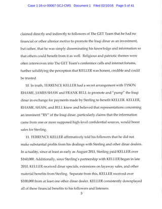 claimed directly and indirectly to followers of The GET Team that he had no
financial or other ulterior motive to promote the Iraqi dinar as an investment,
but rather, that he was simply disseminating his knowledge and information so
that others could benefit from it as well. Religious and patriotic themes were
often interwoven into The GET Team's conference calls and internet forums,
further solidifying the perception that KELLER was honest, credible and could
be trusted.
10. In truth, TERRENCE KELLER had a secret arrangement with TYSON
RHAME, JAMES SHAW and FRANK BELL to promote and "pump" the Iraqi
dinar in exchange for payments made by Sterling to benefit KELLER. KELLER,
RHAME, SHAW, and BELL knew and believed that representations concerning
an imminent "RV" of the Iraqi dinar, particularly claims that the information
came from one or more supposed high-level confidential sources, would boost
sales for Sterling.
11. TERRENCE KELLER affirmatively told his followers that he did not
make substantial profits from his dealings with Sterling and other dinar dealers.
In actuality, since at least as early as August 2011, Sterling paid KELLER over
$160,000. Additionally, since Sterling's partnership with KELLER began in late
2010, KELLER received dinar specials, extensions on layaway sales, and other
material benefits from Sterling. Separate from this, KELLER received over
$100,000 from at least one other dinar dealer. KELLER consistently downplayed
all of these financial benefits to his followers and listeners.
5
Case 1:16-cr-00067-SCJ-CMS Document 1 Filed 02/10/16 Page 5 of 41
 