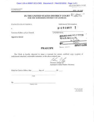 FILED mOPF.N COURT
] I Q n C'  , L , . - >
U.S. Department of Justice
UnIted 5tates Attorney ^fl 7 QiJiF
James '^''"^
I N T H E U N I T E D S T A T E S D I S T R I C T C O U R T %• De^^IyCi^k
FOR THE NORTHERN DISTRICT OF GEORGIA
U N ITED STATES OF AMERICA Indictment/ Information
1 : 1 6 C R 6 7 i
Terrence Keller, a/k/a TerryK UNDER SEAL
• 'ISSUED AMD n^^r.^^nEO
Agent to Arrest TO U.S. MAkapAL
^ I / I L l k — ^
DEPUTY CLERK
PRAECIPE '
The Clerk is hereby directed to issue a warrant for arrest, certified copy (copies) of
indictment attached, returnable instanter, in the above-stated case.
Thomas J. K/epp
Assistant United'States Attorney
Filed In Clerk's Office, this day of , 20
Clerk
By _
Deputy Clerk
Form No, USA-19-8
{Rev, 08/06/87)
N.D,G,i, 08/26/94
Case 1:16-cr-00067-SCJ-CMS Document 9 Filed 02/10/16 Page 1 of 1
 