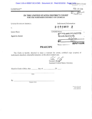 FILED IN OPEN COURT
U.S. Departmenl of Justice FCD | ft ^ f l J C
United suites AHorney ' ^ ^ ^.0 10
James .. s ^ .
Deputy'Clerk
I N T H E U N I T E D S T A T E S D I S T R I C T C O U R T
FOR THE NORTHERN DISTRICT OF G E O R G I A
UNITED STATES OF AMERICA Indictment/ Information
1 : 1 6 C 1 6 7 ^
James Shaw UNDER SEAL
|ce! fcrr) ANO nr.LfVEP.HD
Agent to Arrest TO U.S. ^lAFiSl-iAL
PRAECIPE
_ DEPUTYCLEW
The Clerk is hereby directed to issue a warrant for arrest, certified copy (copies) of
indictment attached, returnable instanter, in the above-stated case.
fhomas J. Krepjy
Assistant United States Attorney
Filed In Clerk's Office, this _^ day of , 20 .
Clerk
By
Deputy Clerk
Form No, USA-19-8
(Rev, 08/06/87)
N,D,Ga, 08/26/94
Case 1:16-cr-00067-SCJ-CMS Document 10 Filed 02/10/16 Page 1 of 1
 