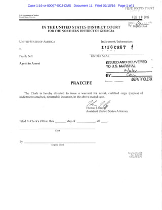 FILED m OPEN COURT
U.S. Department of Justice
United States Attorney FEB 1 II 2016
IN T H E U N I T E D S T A T E S D I S T R I C T C O U R T D e W o ^
FOR THE NORTHERN DISTRICT OF GEORGIA
UNITED STATES OF AMERICA Indictment/ Information
, l : 1 6 C l 8 f 4
Frank Bell UNDER SEAL
Agent to Arrest ' ISSUED AND OEUVEPED
TO U,.S. MARSHAL
BEPyW CLERK
P R A E C I P E
The Clerk is hereby directed to issue a warrant for arrest, certified copy (copies) of
indictment attached, returnable instanter, in the above-stated case.
Thomas J. Krep'
Assistant United States Attorney
Filed In Clerk's Office, tliis _ _ _ _ _ day of , 20 . .
Clerk
By
Deputy Clerk
Form No. US.Vig-S
{Rev, 08/06/87)
N.D.Cl, 08/26/94
Case 1:16-cr-00067-SCJ-CMS Document 11 Filed 02/10/16 Page 1 of 1
 