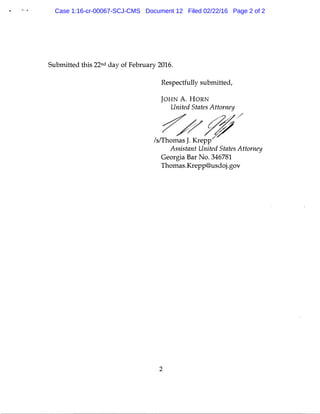 ·- .
Submitted this 22nd day of February 2016.
Respectfully submitted,
JOHN A. HORN
United States Attorney
�#;///sffhomas J. Krepp
Assistant United States Attorney
Georgia Bar No. 346781
Thomas.Krepp@usdoj.gov
2
Case 1:16-cr-00067-SCJ-CMS Document 12 Filed 02/22/16 Page 2 of 2
 