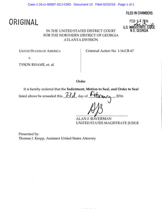 ORIGINAL
IN THE UNITED STATES DISTRICT COURT
FOR THE NORTHERN DISTRICT OF GEORGIA
ATLANTA DIVISION
FILED INCHAMBERS
FE�.J'J �16 ,p,
U.S.MA�E
ND. GEORGIA
UNITED STATES OF AMERICA Criminal Action No. 1:16:CR-67
v.
TYSON RHAME, et. al.
Order
It is hereby ordered that the Indictment, Motion to Seal, and Order to Seal
listed above be unsealed this 1-2J day of ff.ibfvv,,cj , 2016.
AJ3ALAN J. BAVERMAN
UNITED STATES MAGISTRATE JUDGE
Presented by:
Thomas J. Krepp, Assistant United States Attorney
Case 1:16-cr-00067-SCJ-CMS Document 13 Filed 02/22/16 Page 1 of 1
 