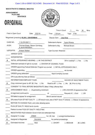 hflAGISTRATE'S CRIMINAL MINUTES
ARRAIGNMENT
PLEA AND
SENTENCE
Filed in Open Court: Date: 2/22/16
Magistrate (presiding):ALAN J. BAVERMAN
Time in Court: 1 Hrs 36 Mins
Time: 1:39 pm Tape: FTR
Deputy Clerk: Lisa Enix
CASE NO..
AUSA:
USPO/PTR:
1:16-CR-0067-1
Thomas Krepp, Steven Grimberg
& Jamie Mickelson
Defendant's Name: Tyson Rhame
Defendant's Atty: Michael Brown
Antwan Walker Type Counsel: Retained
ARREST DATE:
INTERPRETER:
INITIAL APPEARANCE HEARING. ( ) IN THIS DISTRICT Dft in custody? ( ) Yes ( ) No
Defendant advised of right to counsel. ( ) WAIVER OF COUNSEL FILED.
ORDER appointing Federal Defender Program as counsel. ( ) INITIAL APPEARANCE ONLY.
ORDER appointing as counsel.
ORDER giving defendant days to employ counsel.
Dft to pay attorney fees as follows:
INFORMATION/COMPLAINT FILED.
Copy indictment given to dft? (X ) Yes () No
WAIVER OF INDICTMENT FILED,
Read to dft? ( ) Yes ( ) No (X) Prior to Hrg
CONSENT TO TRIAL BEFORE MAGISTRATE (Misd / Petty) offense filed.
ARRAIGNMENT HELD. ( ) Superseding indictment ( ) Dft's WAIVER of appearance filed.
Arraignment continued to at Request of ( ) Govt ( ) Dft
Dft failed to appear for arraignment. Bench warrant issued
Dft enters PLEA OF NOT GUILTY. ( ) Dft stood mute; plea of NOT GUILTY entered. ( ) Waiver of appearance.
MOTION TO CHANGE PLEA, and order allowing same.
PLEA OF GUILTY / NOLO as to counts
Petition to enter PLEA OF GUILTY / NOLO filed.
NEGOTIATED PLEA between Government and defendant filed.
Assigned To Judge JONES for ( X ) trial ( ) arraignment/sentence.
Assigned to Magistrate SALINAS for pretrial proceedings.
Estimated trial time: days. ( ) SHORT ( ) MEDIUM (X) LONG
Case 1:16-cr-00067-SCJ-CMS Document 14 Filed 02/22/16 Page 1 of 3
 