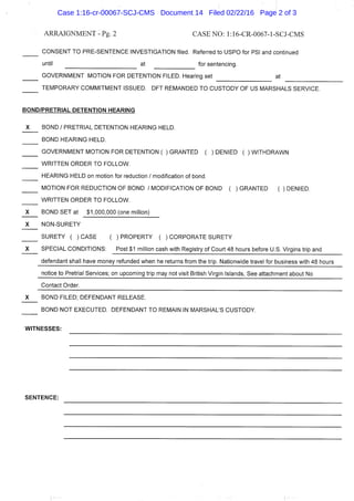 ARRAIGNMENT - Pg. 2 CASE NO: l:16-CR-0067-l-SCJ-CMS
CONSENT TO PRE-SENTENCE INVESTIGATION filed. Referred to USPO for PSI and continued
until at for sentencing.
GOVERNMENT MOTION FOR DETENTION FILED. Hearing set at
TEMPORARY COMMITMENT ISSUED. DFT REMANDED TO CUSTODY OF US MARSHALS SERVICE.
BOND/PRETRIAL DETENTION HEARING
J ( BOND / PRETRIAL DETENTION HEARING HELD.
BOND HEARING HELD.
GOVERNMENT MOTION FOR DETENTION ( ) GRANTED ( ) DENIED ( ) WITHDRAWN
WRITTEN ORDER TO FOLLOW.
HEARING HELD on motion for reduction / modification of bond.
MOTION FOR REDUCTION OF BOND / MODIFICATION OF BOND ( ) GRANTED ( ) DENIED.
WRITTEN ORDER TO FOLLOW.
_X BOND SET at $1,000,000 (one million)
_K NON-SURETY
SURETY ( )CASE ( )PROPERTY ( )CORPORATE SURETY
J ( SPECIAL CONDITIONS: Post $1 million cash with Registry of Court 48 hours before U.S. Virgins trip and
defendant shall have money refunded when he returns from the trip. Nationwide travel for business with 48 hours
notice to Pretrial Services; on upcoming trip may not visit British Virgin Islands, See attachment about No
Contact Order.
X BOND FILED; DEFENDANT RELEASE.
BOND NOT EXECUTED. DEFENDANT TO REMAIN IN MARSHAL'S CUSTODY.
WITNESSES:
SENTENCE:
Case 1:16-cr-00067-SCJ-CMS Document 14 Filed 02/22/16 Page 2 of 3
 