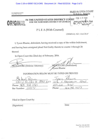 U.S. Department of Justice
United States Attorney
FILED IN OPEN COURT
i I n o. Atlanta
^r.^ FEB 2 2 Zaj6
IN THE UNITED STATES DISTRICT COURT
FOR THE NORTHERN DISTRICT OF G E O R G I A JAMBS Ni. HA
I : B y : " ^ - ^ . t y
P L E A ( W i t h C o u n s e l )
CRIMINAL NO. l:16-CR-67
C T y s o n R h a m e , d e f e n d a n t , h a v i n g r e c e i v e d a c o p y o f t h e w i t h i n I n d i c t m e n t ,
a n d h a v i n g b e e n a r r a i g n e d p l e a d N o t G u i l t y t h e r e t o t o c o u n t s 1 t h r o u g h 2 4
t h e r e o f .
I n O p e n C o u r t t h i s 2 2 n d d a y o f F e b r u a r y , 2 0 1 6 .
1 ^ • ^ /
S I G N A T U R E ( D e f e n s e A t t o r n e y ) ^ ^ ^ N A T U R E ( D e f e n d a n t )
^ ^ s o n R h a m e
I N F O R M A T I O N B E L O W M U S T B E T Y P E D O R P R I N T E D
P h o n e : -
B a r N u m b e r : P h o n e : ^iM M 91 7 ^ 7
F i l e d i n O p e n C o u r t b y :
( S i g n a t u r e ) D a t e
Form No. USA-40-;l9-B
N.D. Ga. 11/8/12
Case 1:16-cr-00067-SCJ-CMS Document 14 Filed 02/22/16 Page 3 of 3
 
