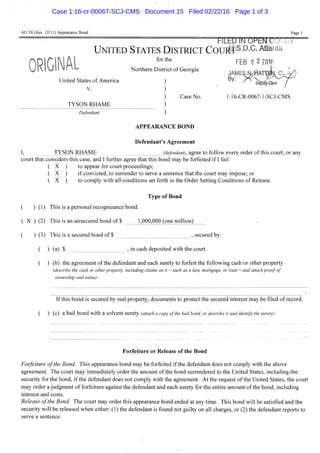 AO 98 (Rev. 12/11) Appearance Bond Page 1
hILbU INUPhlMUiJlHU
UNITED STATES DISTRICT COUES+S.D.G. A t l a n t a
FEB 2 2 2016
 M E S N ^ A T T m L C
DepufyCIerk
Case No. 1:16-CR-0067-l-SCJ-CMS
for the
Northern District of Georgia
United States of America
V.
TYSON RHAME
Defendant
JAI
By:
APPEARANCE BOND
Defendant's Agreement
I, TYSON RHAME (defendant), agree to follow every order of this court, or any
court that considers this case, and I further agree that this bond may be forfeited if I fail:
( X ) to appear for court proceedings;
( X ) if convicted, to surrender to serve a sentence that the court may impose; or
( X ) to comply with all conditions set forth in the Order Setting Conditions of Release.
Type of Bond
( ) (1) This is a personal recognizance bond.
( X ) (2) This is an unsecured bond of $ 1,000,000 (one million)
( ) (3) This is a secured bond of $ , secured by:
( ) (a) $ , in cash deposited with the court.
( ) (b) the agreement of the defendant and each surety to forfeit the following cash or other property
(describe the cash or other property, including claims on it — such as a lien, mortgage, or loan — and attach proof of
ownership and value):
If this bond is secured by real property, documents to protect the secured interest may be filed of record.
( ) (c) a bail bond with a solvent surety (attach a copy of the bail bond, or describe it and identify the surety):
Forfeiture or Release of the Bond
Forfeiture of the Bond. This appearance bond may be forfeited if the defendant does not comply with the above
agreement. The court may immediately order the amount of the bond surrendered to the United States, including the
security for the bond, if the defendant does not comply with the agreement. At the request of the United States, the court
may order a judgment of forfeiture against the defendant and each surety for the entire amount of the bond, including
interest and costs.
Release ofthe Bond. The court may order this appearance bond ended at any time. This bond will be satisfied and the
security will be released when either: (1) the defendant is found not guilty on all charges, or (2) the defendant reports to
serve a sentence.
Case 1:16-cr-00067-SCJ-CMS Document 15 Filed 02/22/16 Page 1 of 3
 