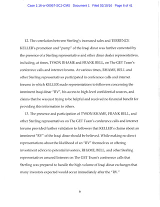 12. The correlation between Sterling's increased sales and TERRENCE
KELLER'S promotion and "pump" of the Iraqi dinar was further cemented by
the presence of a Sterling representative and other dinar dealer representatives,
including, at times, TYSON RHAME and FRANK BELL, on The GET Team's
conference calls and internet forums. At various times, RHAME, BELL and
other Sterling representatives participated in conference calls and internet
forums in which KELLER made representations to followers concerning the
imminent Iraqi dinar "RV", his access to high-level confidential sources, and
claims that he was just trying to be helpful and received no financial benefit for
providing this information to others.
13. The presence and participation of TYSON RHAME, FRANK BELL, and
other Sterling representatives on The GET Team's conference calls and internet
forums provided further validation to followers that KELLER's claims about an
imminent "RV" of the Iraqi dinar should be believed. While making no direct
representations about the likelihood of an "RV" themselves or offering
investment advice to potential investors, RHAME, BELL, and other Sterling
representatives assured listeners on The GET Team's conference calls that
Sterling was prepared to handle the high volume of Iraqi dinar exchanges that
many investors expected would occur immediately after the "RV."
6
Case 1:16-cr-00067-SCJ-CMS Document 1 Filed 02/10/16 Page 6 of 41
 