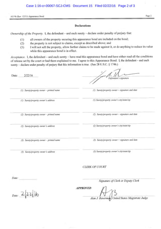 AO 9iS (Rev. 12/11) Appearance Bond Page 2
Declarations
Ownership of the Property. I, the defendant - and each surety - declare under penalty of perjury that:
(1) all owners of the property securing this appearance bond are included on the bond;
(2) the property is not subject to claims, except as described above; and
(3) I will not sell the property, allow further claims to be made against it, or do anything to reduce its value
while this appearance bond is in effect.
Acceptance. I, the defendant - and each surety - have read this appearance bond and have either read all the conditions
of release set by the court or had them explained to me. I agree to this Appearance Bond. I, the defendant - and each
surety - declare under penalty of perjury that this information is true. (See 28 U.S.C. § 1746.)
Date: 2/22/16
X Defendant's signature
(1) Surety/property owner-printed name (1) Surety/property owner — signature and date
(1) Surety/property owner's address (1) Surety/property owner's city/state/zip
(2) Surety/property owner -printed t (2) Surety/property owner — signature and date
(2) Surety/property owner's address (2) Surety/property owner's city/state/zip
(3) Surety/property owner - printed name (3) Surety/property owner — signature and date
(3) Surety/property owner's address (3) Surety/property owner's city/state/zip
CLERK OF COURT
Date:
Signature of Clerk or Deputy Clerk
APPROVED
Date:
Alan J. Bavermcm, United States Magistrate Judge
Case 1:16-cr-00067-SCJ-CMS Document 15 Filed 02/22/16 Page 2 of 3
 