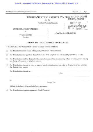 A0 199A(Rev. 12/11) Order Setting Conditions of Release Page 1 of 3 Pages
V.
TYSON RHAME
Defendant
Case No.: l:16-CR-0067-01
UNITED STATES DISTRICT COIM^PJN OPEN COURT
for the U.S.D.C. Atlanta
Northern District of Georgia i FEB 2 ^ 2018
; JAMES H •flATpKCMc
UNITED STATES OF AMERICA ) [ Depuftte* ' _
O R D E R S E T T I N G CONDITIONS O F R E L E A S E
IT IS ORDERED that the defendant's release is subject to these conditions:
(1) The defendant must not violate federal, state, or local law while on release.
(2) The defendant must cooperate in the collection of a DNA sample if it is authorized by 42 U.S.C. § 14135a.
(3) The defendant must advise the court or the pretrial services office or supervising officer in writing before making
any change of residence or telephone number.
(4) The defendant must appear in court as required and, if convicted, must surrender as directed to serve a sentence
that the court may impose.
The defendant must appear at:
Place
on
Date and Time
If blank, defendant will be notified of next appearance.
(5) The defendant must sign an Appearance Bond, if ordered.
Case 1:16-cr-00067-SCJ-CMS Document 16 Filed 02/22/16 Page 1 of 3
 