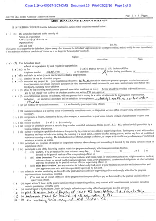 AO 199B (Rev. 12/11) Additional Conditions of Release Page j _ of j _ Pages
ADDITIONAL CONDITIONS OF R E L E A S E
IT IS FURTHER ORDERED that the defendant's release is subject to the conditions marked below:
( ) (6) The defendant is placed in the custody of
Person or organization
Address (only if above is an
organization)
City and state Tel. No.
i^uy ariu siaie . -— ; ,. , -
who agrees to (a) supervise the defendant, (b) use every effort to assure the defendant's appearance at all court proceedings, and (c) notify the court immediately
if the defendant violates a condition of release or is no longer in the custodian's custody.
Signed:
Custodian Date
( X ) (7) The defendant must:
submit to supervision by and report for supervision
( X ) (a) to the ( x) U.S. Pretrial Services ( ) U.S. Probation Office
lO LllC y ^ -V/
telephone number 404-215-1950 , ( ) No later than y ^ B e f o r e leaving courthouse, jOT
( X ) (b) maintain or actively seek lawful and verifiable employment. 
( ) (c) continue or start an education program.
( X ) (d) surrender any passport to your supervising officer bv : i h ' t U ^ , and do not obtain nor possess a passport or other international
travel document, not obtain or possess a passport or other international travel document in your name, another name or on behalf of a
third party, including minor children.
( X ) (e) abide by the following restrictions on personal association, residence, or travel: J^ide^address_piwided t o j ^ ^
and do not change your address or telephone number w/o written PTS pre^approyaj
( X ) (f) avoidallcontact, directly or indirectly, with any person who is or may be a victim or witness in the investigation or prosecution,
including: any and all co-defendants and/or unindicted co-conspirators ^ j t^^l|)i4>r^_i_iJ|a:^.^ri-4 j I,)taJj^-^m^
- T
( ) (g) get medical or psychiatric treatment: ( ) as directed by your supervising officers ( )
( ) (h) maintain residence at a halfway house or community cortcctions center, as the pretrial services office or supervising officer considers
necessary.
( X ) (i) not possess a firearm, destructive device, other weapon, or ammunition, in your home, vehicle or place of employment, or upon your
person.
( X ) (j) not use alcohol ( ) at all ( x ) excessively.
( X ) (k) not use or unlawfully possess a narcotic drug or other controlled substances defined in 21 U.S.C. § 802, unless law&lly prescribed by a
licensed medical practitioner. . • t,
( ) (1) submit to testing for a prohibited substance if required by the pretrial services office or supervising officer. Testing may be used with random
frequency and may include urine testing, the wearing of a sweat patch, a remote alcohol testing system, and/or any form of prohibited
substance screening or testing. The defendant must not obstruct, attempt to obstruct, or tamper with the efficiency and accuracy of prohibited
substance screening or testing.
( ) (m) participate in a program of inpatient or outpatient substance abuse therapy and counseling i f directed by the pretrial services office or
supervising officer.
( ) (n) participate in one ofthe following location restriction programs and comply with its requirements as directed.
( ) (i) Curfew. You are restricted to your residence every day ( ) from to , or ( ) as
directed by the pretrial services office or supervising officer; or
( ) (ii) Home Detention. You are restricted to your residence at all times except for employment; education; religious services; medical,
substance abuse, or mental health treatment; attorney visits; court appearances; court-ordered obligations; or other activities
approved in advance by the pretrial services office or supervising officer; or
( ) (iii) Home Incarceration. You are restricted to 24-hour-a-day lock-down at your residence except for medical necessities and
court appearances or other activities specifically approved by the court.
( ) (o) submit to location monitoring as directed by the pretrial services office or supervising officer and compfy with all of the program
requirements and instructions provided. . , .
( ) You must pay all or part of the cost of the program based on your ability to pay as determined by the pretrial services office or
supervising officer.
( X ) (p) report within 72 hours to the pretrial services office or supervising officer, every contact with law enforcement personnel, including
arrests, questioning, or traffic stops.
( X ) (p) restrict travel to the Northern District of Georgia unless the supervising officer has approved travel m advance.
( (s) J ^ . H i i « i t t i M _ ^ ^ ' ' » J _ 4 ^ ^ V j L _ ' £ ^ ^
(X ) (t) ^ ' ^ ^ ^ • ' L ^ - Z ^ . i M i ^ K i
Case 1:16-cr-00067-SCJ-CMS Document 16 Filed 02/22/16 Page 2 of 3
 