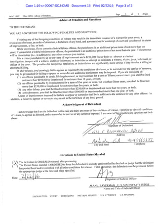 <sa;AO 199C (Rev. 12/03) Advice of Penalties
Advice of Penalties and Sanctions
TO THE DEFENDANT:
YOU ARE ADVISED OF THE FOLLOWING PENALTIES AND SANCTIONS:
Violatine any ofthe foregoing conditions of release may result in the immediate issuance of a warrant for your arrest a
revocalrn S e a s e , an order of deLtion, a forfeimre of any bond, and a prosecution for contempt of court and could result m a term
° ' " ^ ' ^ m r o l l e t : : " y o t o m m l t a federal felony offense, the punishment is an additional pnson term of not more than ten
years; if^ou comr^it a federal misdemeanor offense, the punishment is an additional prison term of not more than one year. Thts sentence
will be consecutive (/.a, in addition to) any other sentence you receive. ,
h is a crime puni hable by up to ten years of imprisomnent and a $250,000 fme or both to: obstruct a crimmal
investi a on ta^p^^^^ h a wimes's, victim' or informant; or intimidate or attempt to intimidate a witness, victim, juror mfonnant or
X e ; olthe court The penalties for tampering, retaliation, or intimidation are significantly more serious if they mvolve a kilhng or
attempted kiUing^ you knowingly fail to appear as required by the conditions of release, or to surrender for
vou mav be nrosecuted for failing to appear or surrender and additional punishment may be imposed. If you are convicted of
you j^^^P™-;^fp^;^ I X life imprisomnent, or imprisonment for a term of fifteen years or more, you shall be fined
not more than $250,000 or imprisoned for not more than 10 years, or both;
(2) an offense punishable by imprisomnent for a term of five years or more, but less than fifteen years, you shall be fined not
more than $250,000 or imprisoned for not more than five years, or both;
(3) any other felony, you shall be fined not more than $250,000 or imprisoned not more than two years, or both,
4 a misdemeanor, you shall be fmed not more than $100,000 or imprisoned not more than one year, or both.
A term of imprisonment imposed for failure to appear or surrender shall be in addition to the sentence for any other offense. In
addition, a failure to appear or surrender may result in the forfeitttre of any bond posted.
Acknowledgment of Defendant
I acknowledge that I am the defendant in this case and that I am aware ofthe conditions of release. I promise to obey all conditions
of relea", to appe^^^^^^^^^^ and to surrender for service of any sentence imposed. I am aware of the^^enalties and sanctions set forth
above.
Signature of Defendant
Address
City and State Telephone
Directions to United States Marshal
; X "tS: ' ^ ^ ^ ^ " t Z f ^ ^ T ^ ^ ^ ' ^ ^ - " -tody - i , notified *e de,. or .ud.e .ha, .he defend™.
< * S s pos«d b o „ ? L " complied wid, all o.her IdKlons for release. If s.ill i . cus.ody. .he defendan. mus. be produced before
the appropriate judge at the time and place specified. !
D^^^- " ^ i . ' ' " i ' ' fsignature of Judicial Officer
Al .AN .1. BAVERMAN . U. S. MAGISTRATE JUDGE
Name and Title of Judicial Officer
DISTRIBUTION: COURT DEFENDANT PRETRIAL SERVICE U.S. ATTORNEY U.S. MARSHAL
Case 1:16-cr-00067-SCJ-CMS Document 16 Filed 02/22/16 Page 3 of 3
 