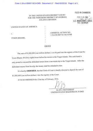 ILED IN CHAMBER?
IN THE UNITED STATES DISTRICT COURT
FOR THE NORTHERN DISTRICT OF GEORGIA
ATLANTA DIVISION
UNITED STATES OF AMERICA
TYSON RHAME,
U.S. MA(
N D. GEORGIA
CRIMINAL ACTION NO.
l:16-CR-0067-01-SCJ-CMS
ORDER
The sum of $1,000,000 (one million dollars) is to be paid into the registry of this Court by
Tyson Rhame 48 (forty-eight) hours before his travels to the Virgin Islands. This cash bond is
only posted to secured the defendant retum from a one-week trip to the Virgin Islands. After the
defendant returns from his trip, the money shall be refunded to him.
It is hereby O R D E R E D , that the Clerk of Court is hereby directed to deposit the sum of
$1,000,000 (one million dollars) into the registry ofthe Court.
IT IS SO ORDERED this 22nd day of February, 2016.
A L A N J. B A V E R M A N
UNITED STATES MAGISTRATE JUDGE
Case 1:16-cr-00067-SCJ-CMS Document 17 Filed 02/22/16 Page 1 of 1
 