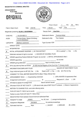 MAGISTRATE'S CRIMINAL MINUTES
ARRAIGNMENT
PLEA AND
SENTENCE
Filed in Open Court: Date: 2/22/16
Magistrate (presidinaVALAN J. BAVERMAN
1:16-CR-0067-2
Time in Court: J Hrs 36 Mins
Time: 1:39 pm Tape: FTR
Deputy Clerk: Lisa Enix
CASE NO..
AUSA:
USPO/PTR:
Thomas Krepp, Steven Grimberg
& Jamie Mickelson
Defendant's Name: Terrence Keller
Defendant's Atty: Tom Hawker
Matthew Lawrimore Type Counsel: FDP
ARREST DATE:
INTERPRETER:
INITIAL APPEARANCE HEARING. ( ) IN THIS DISTRICT Dft in custody? { ) Yes ( ) No
Defendant advised of right to counsel. ( ) WAIVER OF COUNSEL FILED.
ORDER appointing Federal Defender Program as counsel. ( ) INITIAL APPEARANCE ONLY.
ORDER appointing as counsel.
ORDER giving defendant days to employ counsel.
X Dft to pay attorney fees as follows: $1,000 into the Registry of the Court the 1°' of every month.
INFORMATION/COMPLAINT FILED.
Copy indictment given to dft? (X ) Yes ( ) No
WAIVER OF INDICTMENT FILED.
Read to dft? ( ) Yes ( ) No (X ) Prior to Hrg
CONSENT TO TRIAL BEFORE MAGISTRATE (Misd / Petty) offense filed.
ARRAIGNMENT HELD. ( ) Superseding indictment ( ) Dft's WAIVER of appearance filed.
Arraignment continued to at Request of ( ) Govt ( ) Dft
Dft failed to appear for arraignment. Bench warrant issued
Dft enters PLEA OF NOT GUILTY. ( ) Dft stood mute; plea of NOT GUILTY entered. ( ) Waiver of appearance.
MOTION TO CHANGE PLEA, and order allowing same.
PLEA OF GUILTY/NOLO as to counts
Petition to enter PLEA OF GUILTY / NOLO filed.
NEGOTIATED PLEA between Government and defendant filed.
Assigned To Judge JONES for ( X ) trial ( ) arraignment/sentence
Assigned to Magistrate SALINAS
Estimated trial time: days.
for pretrial proceedings.
( ) SHORT 0 MEDIUM (X)LONG
Case 1:16-cr-00067-SCJ-CMS Document 18 Filed 02/22/16 Page 1 of 3
 