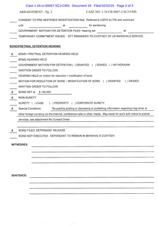ARRAIGNMENT - Pg. 2 CASE NO: l:16-CR-0067-2-SCJ-CMS
CONSENT TO PRE-SENTENCE INVESTIGATION filed. Referred to USPO for PSI and continued
until at for sentencing.
GOVERNMENT MOTION FOR DETENTION FILED. Hearing set at
TEMPORARY COMMITMENT ISSUED. DFT REMANDED TO CUSTODY OF US MARSHALS SERVICE.
BOND/PRETRIAL DETENTION HEARING
X BOND / PRETRIAL DETENTION HEARING HELD.
BOND HEARING HELD.
GOVERNMENT MOTION FOR DETENTION ( ) GRANTED ( ) DENIED ( ) WITHDRAWN
WRITTEN ORDER TO FOLLOW.
HEARING HELD on motion for reduction / modification of bond.
MOTION FOR REDUCTION OF BOND / MODIFICATION OF BOND ( ) GRANTED ( ) DENIED.
WRITTEN ORDER TO FOLLOW.
X BOND SET at $ 100,000
X NON-SURETY
SURETY ( )CASE ( )PROPERTY ( )CORPORATE SURETY
X Special Conditions: No publicly posting or discussing or publishing information regarding Iragi dinar or
other foreign currency on the Internet, conference calls or other media. May travel for work with notice to pretrial
sen/ices; see attachment No Contact Order.
X BOND FILED; DEFENDANT RELEASE.
BOND NOT EXECUTED. DEFENDANT TO REMAIN IN MARSHAL'S CUSTODY.
WITNESSES:
SENTENCE:
Case 1:16-cr-00067-SCJ-CMS Document 18 Filed 02/22/16 Page 2 of 3
 