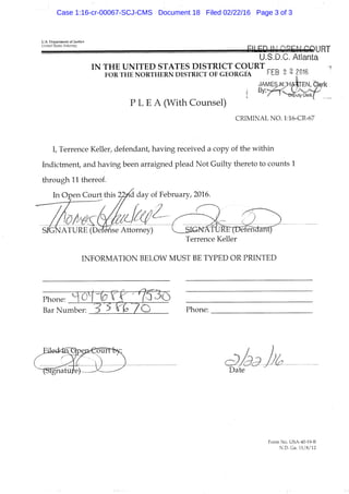 U.S. Departiiient of justice
United States Attorney
U.S.D.C. Atlanta
IN THE UNITED STATES DISTRICT COURT
FOR THE NORTHERN DISTRICT OF G E O R G M '"E-B 2 ^ Z016
J A _ M ^ ; H M T E N , fej^rk
P L E A (With Counsel)
CRIMINAL NO. f :16-CR-67
I, Terrence Keller, defendant, having received a copy of the within
Indictinent, and having been arraigned plead Not Guilty thereto to counts 1
through 11 thereof.
In Open Court this 27.j^& day of February, 2016.
S K N A T U ^ ^ ' Attorney)
INFORMATION BELOW MUST BE TYPED OR PRINTED
Phone: ^ O^l^^X 'l^^^Q^
Bar Number: Phone:
iolet ipeps^ouff
5ignatit/e)— Date
Form No. USA-40-19-B
N,D. Ga. ri/8/12
Case 1:16-cr-00067-SCJ-CMS Document 18 Filed 02/22/16 Page 3 of 3
 