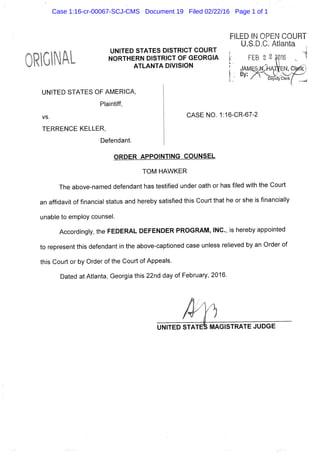 FILED IN OPEN COURT
U.S.D.C. Atlanta .
UNITED STATES DISTRICT COURT
NORTHERN DISTRICT OF GEORGIA I
ATLANTA DIVISION ?
UNITED STATES OF AMERICA,
Plaintiff,
vs.
CASE NO. 1:16-CR-67-2
TERRENCE KELLER
Defendant.
ORDER APPOINTING COUNSEL
TOM HAWKER
The above-named defendant has testified under oath or has filed with the Court
an affidavit of financial status and hereby satisfied this Court that he or she is financially
unable to employ counsel.
Accordingly, the FEDERAL DEFENDER PROGRAM, INC., is hereby appointed
to represent this defendant in the above-captioned case unless relieved by an Order of
this Court or by Order of the Court of Appeals.
Dated at Atlanta, Georgia this 22nd day of February, 2016.
UNITED STATE'% MAGISTRATE JUDGE
Case 1:16-cr-00067-SCJ-CMS Document 19 Filed 02/22/16 Page 1 of 1
 