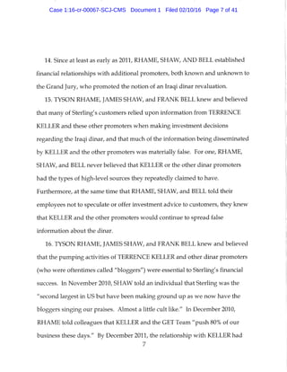 14. Since at least as early as 2011, RHAME, SHAW, AND BELL established
financial relationships with additional promoters, both known and unknown to
the Grand Jury, who promoted the notion of an Iraqi dinar revaluation.
15. TYSON RHAME, JAMES SHAW, and FRANK BELL knew and believed
that many of Sterling's customers relied upon information from TERRENCE
KELLER and these other promoters when making investment decisions
regarding the Iraqi dinar, and that much of the information being disseminated
by KELLER and the other promoters was materially false. For one, RHAME,
SHAW, and BELL never believed that KELLER or the other dinar promoters
had the types of high-level sources they repeatedly claimed to have.
Furthermore, at the same time that RHAME, SHAW, and BELL told their
employees not to speculate or offer investment advice to customers, they knew
that KELLER and the other promoters would continue to spread false
information about the dinar.
16. TYSON RHAME, JAMES SHAW, and FRANK BELL knew and believed
that the pumping activities of TERRENCE KELLER and other dinar promoters
(who were oftentimes called "bloggers") were essential to Sterling's financial
success. In November 2010, SHAW told an individual that Sterling was the
"second largest in US but have been making ground up as we now have the
bloggers singing our praises. Almost a little cult like." In December 2010,
RHAME told colleagues that KELLER and the GET Team "push 80% of our
business these days." By December 2011, the relationship with KELLER had
7
Case 1:16-cr-00067-SCJ-CMS Document 1 Filed 02/10/16 Page 7 of 41
 
