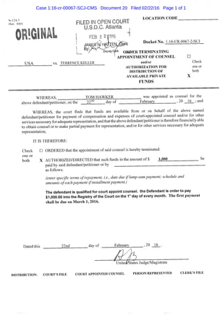^CJA7
("Rev. 9/05)
. ^ ^ , , LOCATION CODE
FILED IN OPEN COURT
U.S.D.C. Atlanta ,
. . . |. F E B 2 2|Q16 '
• rX?*, Docket No. L16-CR-0067-2-SCJ
^^/^'^^^'DeputyCpc Oia)ER TERMINATING
^ APPOINTMENT OF COUNSEL •
USA vs. TERRENCE KELLER and/or Check
A U T H O R I Z A T I O N F O R one or
D I S T R I B U T I O N O F both
A V A I L A B L E P R I V A T E X
FUNDS
WHEREAS, TOM HAWKER was appointed as counsel for the
above df^fendant/petitioner. on the 22^° dav of February , 20 _16_; and
WHEREAS, the court finds that funds are available from or on behalf of the above named
defendant/petitioner for payment of compensation and expenses of court-appointed counsel and/or for other
services necessary for adequate representation, and thatthe above defendant/petitioner is therefore financially able
to obtain counsel or to make partial payment for representation, and/or for other services necessary for adequate
representation;
IT IS THEREFORE:
Check • ORDERED that the appointment of said counsel is hereby terminated,
one or
both X AUTHORIZED/DIRECTED that such fiinds in the amount of $ 1,000 be
paid by said defendant/petitioner or by
as follows:
(enter specific terms of repayment, i.e., date due if lump-sum payment; schedule and
amounts of each payment if installment payment.)
The defendant is qualified for court appoint counsel, the Defendant is order to pay
$1,000.00 into the Registry of the Court on the 1"^ day of every month. The first payment
shall be due on March 1, 2016.
Dated this 22nd dayof February ,20 16 .
UnitedStates Judge/Magistrate
DISTRIBUTION: COURT'S F I L E COURT APPOINTED COUNSEL PERSON REPRESENTED C L E R K ' S F I L E
Case 1:16-cr-00067-SCJ-CMS Document 20 Filed 02/22/16 Page 1 of 1
 