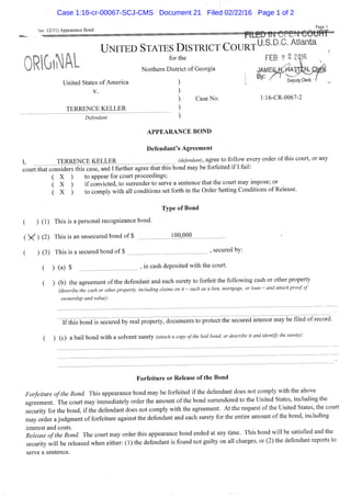 lev. 12/11) Appearance Bond
Page 1
UNITED STATES DISTRICT COURT^^^-^-^" ^^^^"^^
for the FEB 2 2 2|16
Northern District of Georgia
United States of America
V.
TERRENCE KELLER
Defendant
Case No. l:16-CR-0067-2
APPEARANCE BOND
Defendant's Agreement
I TERRENCE KELLER (ye/e«(^an<;, agree to follow every order of this court, or any
c'ourtthat considers this case, and Ifiirther agree that this bond may be forfeited if I fail:
( X ) to appear for court proceedings;
( X ) if convicted, to surrender to serve a sentence that the court may impose; or
( X ) to comply with all conditions set forth in the Order Setting Conditions of Release.
Type of Bond
( ) (1) This is a personal recognizance bond.
( X ) (2) This is an unsecured bond of $ 100,000
( ) (3) This is a secured bond of $ , secured by:
( ) (a) $ J in cash deposited with the court.
( ) (b) the agreement ofthe defendant and each surety to forfeit the following cash or other property
(describe the cash or other property, including claims on it-such as a lien, mortgage, or loan - and attach proof of
ownership and value);
I f t h i s bondirsecuredby^reafproperty^o^mentstol^rotect the secured interest may be filed of record.
( ) (c) a bail bond with a solvent surety (attach a copy of the bail bond or describe it and identify the surety):
Forfeiture or Release of the Bond
Forfeiture ofthe Bond. This appearance bond may be forfeited if the defendant does not comply with the above
agreement. The court may immediately order the amount ofthe bond surrendered to the United States, including the
security for the bond, if the defendant does not comply with the agreement. At the request of the United States, the court
may order a judgment of forfeiture against the defendant and each surety for the entire amount ofthe bond, includmg
interest and costs. ^- r- . J
Release ofthe Bond The court may order this appearance bond ended at any time. This bond will be satisfied and the
security will be released when either: (1) the defendant is found not guilty on all charges, or (2) the defendant reports to
serve a sentence.
Case 1:16-cr-00067-SCJ-CMS Document 21 Filed 02/22/16 Page 1 of 2
 