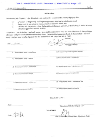 Page 2
I 98 (Rev. 12/11) Appearance Bond —-—-—--===:=================================
Declarations
Ownership ofthe Property. I, the defendant - and each surety - declare under penalty of perjury that:
(1) aJ owners ofthe property securing this appearance bond are included on the bond;
(2) the prcoerty is not subject to claims, except as described above; and
(3) I will not seii the property, allow further claims to be made against it, or do anything to reduce its value
while this appearance bond is in effect.
Acceptance. I, the defendant - and each surety - have read this appearance bond and have either read all the conditions
of release set by the court or had them explained to me. I agree to this Appearance Bond. I, the defendant - and each
surety - declare under penalty of perjury that this information is hue. (See 28 U.S.C. § 1746.)
Date: 2/22/16 , , , ^ . , . ,
• < ^ r Mature
(1) Surety/property owner-printed name " ' " (1) Surety/property owner - signature and date
^i^rety/property owner S address 0) Surety/properly owner S city/state/zip
' (2) Surety/property owner- printed name ' (2) Surety/property owner - signature and date
'ftTSuretyfroperty owner S address " 0 Surety/property owner's eity/state/zip
(3) Surety/property owner - printed name
(3) Surety/property owner's address
(3) Surety/property owner — signature and date
(3) Surety/property owner's city/state/zip
CLERK OF COURT
Date:
Case 1:16-cr-00067-SCJ-CMS Document 21 Filed 02/22/16 Page 2 of 2
 