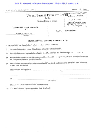 AO 199A (Rev. 12/11) Order Setting Conditions of Release Page 1 of — 3 Pages
^^^I^ED IN OPEN COURT
UNITED STATES DISTRICT COURTU.S.D.C. Atlanta
for the
i FEB 2 2 Z016
Northern District of Georgia ; „ |
; By. Deputy CteriT/
UNITED STATES OF AMERICA
V.
TERRENCE KELLER
Defendant
Case No.: 1:16-CR-0067-02
O R D E R S E T T I N G CONDITIONS O F R E L E A S E
IT IS ORDERED that the defendant's release is subject to these conditions:
(1) The defendant must not violate federal, state, or local law while on release.
(2) The defendant must cooperate in the collection of a DNA sample if it is authorized by 42 U.S.C. § 14135a.
(3) The defendant must advise the court or the pretrial services office or supervising officer in writing before making
any change of residence or telephone number.
(4) The defendant must appear in court as required and, if convicted, must surrender as directed to serve a sentence
that the court may impose.
The defendant must appear at: _ _ _ _
Place
on
Date and Time
If blank, defendant will be notified of next appearance.
(5) The defendant must sign an Appearance Bond, if ordered.
Case 1:16-cr-00067-SCJ-CMS Document 22 Filed 02/22/16 Page 1 of 4
 
