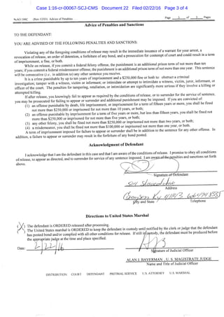 %.A0 199C (Rev.12/03) Advice of Penalties
Page 3 of 3 Pages
Advice of Penalties and Sanctions
TO THE DEFENDANT:
YOU ARE ADVISED OF THE FOLLOWING PENALTIES AND SANCTIONS:
Violating any ofthe foregoing conditions of release may resuh in the immediate issuance of a warrant for your arrest, a
revocation of release, an order of detention, a forfeihire of any bond, and a prosecution for contempt of court and could result m a term
of imprisonment, a fme, or both. *
While on release if you commit a federal felony offense, the punishment is an additional pnson term of not more than ten
years; if you commit a federal misdemeanor offense, the punishment is an additional prison tenn of not more than one year. This sentence
will be consecutive (/. e., in addition to) any other sentence you receive.
It is a crime punishable by up to ten years of imprisonment and a $250,000 fine or both to: obstruct a crimmal
investigation' tamper with a witness, victim or infonnant; or intimidate or attempt to intimidate a witaess, victim, juror informant, or
officer ofthe court. The penahies for tampering, retaliation, or intimidation are significantly more serious if they involve a killing or
attempted kilhng^^^^^ you knowingly fail to appear as required by the conditions of release, or to sunender for the service of sentence,
vou may be prosecuted for failing to appear or sunender and additional punishment may be imposed. If you are convicted ot.
(1) an offense punishable by death, life imprisomnent, or imprisonment for a tenn of fifteen years or more, you shall be fmed
not more than $250,000 or imprisoned for not more than 10 years, or both; u „ u ^ *
(2) an offense punishable by imprisonment for a tenn of five years or more, but less than fifteen years, you shall be fined not
more than $250,000 or imprisoned for not more than five years, or both;
(3) any other felony, you shall be fmed not more than $250,000 or imprisoned not more than two years, or both;
(4) a misdemeanor, you shall be fmed not more than $ 100,000 or imprisoned not more than one year, or both.
A term of imprisomnent imposed for failure to appear or sunender shall be in addition to the sentence for any other offense. In
addition, a failure to appear or sunender may result in the forfeiftire of any bond posted.
Acknowledgment of Defendant
I acknowledge that I am the defendant in this case and that I am aware ofthe condifions of release. I promise to obey all conditions
of release, to appear as directed, and to sunender for service of any sentence imposed. l am a w a i : ^ 4 h ^ h i e s and sanctions set forth
above. ^''""^'''^^^^^..^ )
Signahiree-fdefendant
Address
ofty and State / Telephone
Directions to United States Marshal
( ) The defendant is ORDERED released after processing. ,u , ,u ^ fo„H.nt
f The United States marshal is ORDERED to keep the defendant in custody until notified by the clerk or judge that the defendant
^ ^ has posted bond and/or complied with all other conditions for release. If still in custody, the defendant must be produced before
the appropriate judge at the time and place specified.
Date: , 1 -
» Signature of Judicial Officer
ALAN J. BAVERMAN . U. S. MAGISTRATE JUDGE
Name and Title of Judicial Officer
DISTRIBUTION: COURT DEFENDANT PRETRIAL SERVICE U.S. ATTORNEY U.S. MARSHAL
Case 1:16-cr-00067-SCJ-CMS Document 22 Filed 02/22/16 Page 3 of 4
 