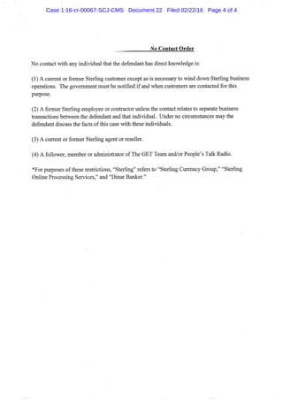 No Contact Order
No contact with any individual that the defendant has direct knowledge is:
(1) A current or former Sterling customer except as is necessary to wind down Sterling business
operations. The govemment must be notified if and when customers are contacted for this
purpose.
(2) A former Sterling employee or contractor unless the contact relates to separate business
transactions between the defendant and that individual. Under no circumstances may the
defendant discuss the facts of this case with these individuals.
(3) A current or former Sterling agent or reseller.
(4) A follower, member or administrator of The GET Team and/or People's Talk Radio.
*For purposes of these restrictions, "Sterling" refers to "Sterling Currency Group," "Sterling
Online Processing Services," and "Dinar Banker."
Case 1:16-cr-00067-SCJ-CMS Document 22 Filed 02/22/16 Page 4 of 4
 