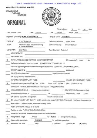 MAGirYftATE'S CRIMINAL MINUTES
ARRAIGNMENT
PLEA AND
SENTENCE
Filed In Open Court: Date: 2/22/16
Magistrate (presldinq):ALAN J. BAVERMAN
Time In Court: 1 Hrs 36 MIns
Time: 1:39 pm Tape: FTR
Deputy Clerk: Lisa Enix
CASE NO..
AUSA:
USPO/PTR:
1:16-CR-0067-3
Thomas Krepp, Steven Grimberg
& Jamie Mickelson
Defendant's Name: James Shaw
Defendant's Atty: Donald Samuel
Lisa Moore Type Counsel: Retanled
ARREST DATE:
INTERPRETER:
INITIAL APPEARANCE HEARING. ( ) IN THIS DISTRICT Dft in custody? ( ) Yes ( ) No
Defendant advised of right to counsel. ( ) WAIVER OF COUNSEL FILED.
ORDER appointing Federal Defender Program as counsel. ( ) INITIAL APPEARANCE ONLY.
ORDER appointing as counsel.
ORDER giving defendant days to employ counsel.
Dft to pay attorney fees as follows:
INFORMATION/COMPLAINT FILED.
Copy Indictment given to dft? (X ) Yes ( ) No
WAIVER OF INDICTMENT FILED.
Read to dft? ( ) Yes ( ) No (X ) Prior to Hrg
CONSENT TO TRIAL BEFORE MAGISTRATE (Misd / Petty) offense filed.
ARRAIGNMENT HELD. ( ) Superseding indictment ( ) Dft's WAIVER of appearance filed.
Arraignment continued to at Request of ( ) Govt ( ) Dft
Dft failed to appear for arraignment. Bench warrant issued
Dft enters PLEA OF NOT GUILTY. ( ) Dft stood mute; plea of NOT GUILTY entered. ( ) Waiver of appearance.
MOTION TO CHANGE PLEA, and order allowing same.
PLEA OF GUILTY / NOLO as to counts
Petition to enter PLEA OF GUILTY / NOLO filed.
NEGOTIATED PLEA between Government and defendant filed.
Assigned To Judge JONES f o r ( X ) trial ( ) arraignment/sentence.
Assigned to Magistrate SALINAS for pretrial proceedings.
Estimated trial time: days. ( ) SHORT ( ) MEDIUM (X) LONG
Case 1:16-cr-00067-SCJ-CMS Document 23 Filed 02/22/16 Page 1 of 3
 