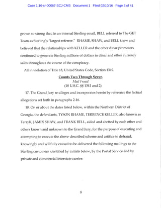 grown so strong that, in an internal Sterling email, BELL referred to The GET
Team as Sterling's "largest referrer." RHAME, SHAW, and BELL knew and
believed that the relationships with KELLER and the other dinar promoters
continued to generate Sterling millions of dollars in dinar and other currency
sales throughout the course of the conspiracy.
All in violation of Title 18, United States Code, Section 1349.
Counts Two Through Seven
Mail Fraud
(18 U.S.C. §§ 1341 and 2)
17. The Grand Jury re-alleges and incorporates herein by reference the factual
allegations set forth in paragraphs 2-16.
18. On or about the dates listed below, within the Northern District of
Georgia, the defendants, TYSON RHAME, TERRENCE KELLER, also known as
TerryK, JAMES SHAW, and FRANK BELL, aided and abetted by each other and
others known and unknown to the Grand Jury, for the purpose of executing and
attempting to execute the above-described scheme and artifice to defraud,
knowingly and willfully caused to be delivered the following mailings to the
Sterling customers identified by initials below, by the Postal Service and by
private and commercial interstate carrier:
8
Case 1:16-cr-00067-SCJ-CMS Document 1 Filed 02/10/16 Page 8 of 41
 