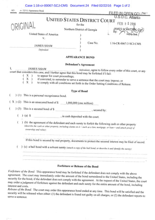 AO , 12/11) Appearance Bond
FILED IMOPFM cnimp '^
U.S.D.C. Atlanta
UNITED STATES DISTRICT COURT
for the ' FEB 2 2 2016
Northern District of Georgia
United States of America
V.
Case No. 1:16-CR-0067-3-SCJ-CMS
JAMES SHAW
Defendant
L ^ ' Deputy Cleric ,
I,
APPEARANCE BOND
Defendant's Agreement
JAMES SHAW
- — (defendant), agree to follow every order of this court, or any. |...c.yl-.^..^l..,.^y, u.g,i VV IKJ lUllUW CV
court that considers this case, and I further agree that this bond may be forfeited if I fail:
( X ) to appear for court proceedings;
( X ) if convicted, to surrender to serve a sentence that the court may impose' or
( X ) to comply with all conditions set forth in the Order Setting Conditions of Release.
Type of Bond
( ) (1) This is a personal recognizance bond.
( X ) (2) This is an unsecured bond of $ lJ)00,OOO^onejTiiflionl _
( ) (3) This is a secured bond of $ ^ secured by:
^ ) (^) $ , in cash deposited with the court.
( ) (b) the agreement of the defendant and each surety to forfeit the following cash or other property
(describe the cash or other property, including claims on it - such as a lien, mortgage, or loan - and attach proof of
ownership and value):
If this bond is secured by real property:documents to protect the secured interest may be filed of record.
( ) (C) a bail bond with a solvent surety (attach a copy ofthe bail bond, or describe it and identify the suretyf
Forfeiture or Release ofthe Bond
Forfeiture ofthe Bond. This appearance bond may be forfeited if the defendant does not comply with the above
agreement. The court may immediately order the amount ofthe bond surrendered to the United States, including the
security for the bond, ,f the defendant does not comply with the agreement. At the request ofthe Unit d States L court
h t l T t t d ' f o s t r " ' '''''' '""^ «f ^he bond,tcluding
Release ofthe Bond. The court may order this appearance bond ended at any time. This bond will be satisfied and the
s r e ? s : L : e ^ ' ' ^ ^ ^ ' ' ' ' ' ' ^ ^ - - ^ ^ - " ^ °" - d e t e n d a X o r t s to
Case 1:16-cr-00067-SCJ-CMS Document 24 Filed 02/22/16 Page 1 of 2
 