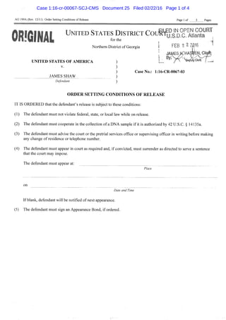 AO 199A (Rev. 12/11) Order Setting Conditions of Release Page 1 of 3 Pages
I!GIHAIL ^^^^ ^^"^^^^ DISTRICT Couffu^^^o^c^^Ati^rrta ""^
UNITED STATES OF AMERICA
V.
JAMES SHAW
Defendant
Northern District of Georgia  FEB 2 2 2^16
jAi^Eswm
, , By. ^©e^uty Clerk
Case No.: 1:16-CR-0067-03
O R D E R S E T T I N G CONDITIONS O F R E L E A S E
IT IS ORDERED that the defendant's release is subject to these conditions:
(1) The defendant must not violate federal, state, or local law while on release.
(2) The defendant must cooperate in the collection of a DNA sample if it is authorized by 42 U.S.C. § 14135a.
(3) The defendant must advise the court or the pretrial services office or supervising officer in writing before making
any change of residence or telephone number.
(4) The defendant must appear in court as required and, if convicted, must surrender as directed to serve a sentence
that the court may impose.
The defendant must appear at:
Place
on
Date and Time
If blank, defendant will be notified of next appearance.
(5) The defendant must sign an Appearance Bond, if ordered.
Case 1:16-cr-00067-SCJ-CMS Document 25 Filed 02/22/16 Page 1 of 4
 