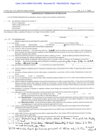 AO 199B (Rev. 12/11) Additional Conditions of Release Page J _ of J3_ Pages
ADDITIONAL CONDITIONS OF RELEASE
IT IS FURTHER ORDERED that the defendant's release is subject to the conditions marked below:
( ) (6) The defendant is placed in the custody of:
Person or organization
Address (only if above is an
organization)
City and state
who agrees to (a) supervise the defendant, (b) use every effort to assure the defendant's appearance at all court proceedings, and (c) notify the court immediately
if the defendant violates a condition of release or is no longer in the custodian's custody.
Signed:
Tel. No.
Custodian Date
( X ) (7) The defendant must:
submit to supervision by and report for supervision
( X ) (a) to the ( x) U.S. Pretrial Services ( ) U.S. Probation Office
telephone number 404-215-1950 , ( ) No later than M Before leaving courthouse, ox
(b) maintain or actively seek lawful and verifiable employment. ^
(c) continue or start an education program.
(d) surrender any passport to your supervising officer by : /h.^tw^«C and do not obtain nor possess a passport or other intemational
travel document, not obtain or possess a passport or other intemational travel document in your name, another name or on behalf of a
third party, including minor children.
(e) abide by the following restrictions on personal association, residence, or travel: Reside at address provided to Pretrial Services
and do not change your address or telephone number w/o written PTS pre- approval
(f) avoid all contact, directly or indirectly, with any person who is or may be a victim or witness in the investigation or prosecution,
including: any and all co-defendants and/or unindicted co-conspirators y; K(,  iv-«i| SC ape / j "^4*^1 b J
(g) get medical or psychiatric treatment: ( ) as directed by your supervising officers ( )
(h) maintain residence at a halfway house or community corrections center, as the pretrial services office or supervising officer considers
necessary.
(i) not possess a firearm, destructive device, other weapon, or ammunition, in your home, vehicle or place of employment, or upon your
person.
X ) (j) not use alcohol ( ) at all ( x ) excessively.
X ) (k) not use or unlawfully possess a narcotic drug or other controlled substances defmed in 21 U.S.C. § 802, unless lawfully prescribed by a
licensed medical practitioner.
(1) submit to testing for a prohibited substance if required by the pretrial services office or supervising officer. Testing may be used with random
frequency and may include urine testing, the wearing of a sweat patch, a remote alcohol testing system, and/or any form of prohibited
substance screening or testing. The defendant must not obstruct, attempt to obstruct, or tamper with the efficiency and accuracy of prohibited
substance screening or testing.
(m) participate in a program of inpatient or outpatient substance abuse therapy and counseling i f directed by the pretrial services office or
supervising officer,
(n) participate in one ofthe following location restriction programs and comply with its requirements as directed,
( ) (i) Curfew. You are restricted to your residence every day ( ) from to , or ( ) as
directed by the pretrial services office or supervising officer; or
( ) (ii) Home Detention. You are restricted to your residence at all times except for employment; education; religious services; medical,
substance abuse, or mental health treatment; attorney visits; court appearances; court-ordered obligations; or other activities
approved in advance by the pretrial services office or supervising officer; or
( ) (iii) Home Incarceration. You are restricted to 24-hour-a-day lock-down at your residence except for medical necessities and
court appearances or other activities specifically approved by the court.
( ) (o) submit to location monitoring as directed by the pretrial services office or supervising officer and comply with all ofthe program
requirements and instructions provided.
( ) You must pay all or part ofthe cost of the program based on your ability to pay as determined by the pretrial services office or
supervising officer.
( X ) (p) report within 72 hours to the pretrial services office or supervising officer, every contact with law enforcement personnel, including
arrests, questioning, or traffic stops.
( X ) (p) resti-ict travel to the Northern District of Georgia unless the supervising officer has aroroved travel in advance. ^ ,
( X ) |>e»-i I IjOaojOoo ^otxij K o - ^ i k t t f e ^ ^rMe4, Emh^insy " L*^ P K > J . ir%,h Kcyfffh
( ) (s) °LAMS^ ^ ^
( y ) (t) % rf^nv.'-^ pwqftif IH i i r ^ 0 f c < t . ^ J ^ _ . 4 a l ^ ^ A « » A i p _ . . J l J I ^ ttMtm rTl
On t-tt |lA>v-i»o f A ^ f y ^ • 'l
Case 1:16-cr-00067-SCJ-CMS Document 25 Filed 02/22/16 Page 2 of 4
 