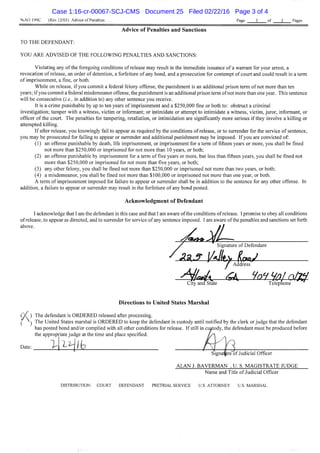 %.A0 199C (Rev.12/03) Advice of Penalties Page 3 of 3 Pages
Advice of Penalties and Sanctions
TO THE DEFENDANT:
YOU ARE ADVISED OF THE FOLLOWrNG PENALTIES AND SANCTIONS:
Violating any ofthe foregoing conditions of release may result in the immediate issuance of a warrant for your arrest, a
revocation of release, an order of detention, a forfeitare of any bond, and a prosecution for contempt of court and could result in a term
of imprisonment, a tine, or both.
While on release, if you commit a federal felony offense, the punishment is an additional prison term of not more than ten
years; if you commit a federal misdemeanor offense, the punishment is an additional prison term of not more than one year. This sentence
will be consecutive {i.e., in addition to) any other sentence you receive.
It is a crime punishable by up to ten years of imprisonment and a $250,000 fine or both to: obstruct a criminal
investigation; tamper with a witness, victim or informant; or intimidate or attempt to intimidate a witness, victim, juror, informant, or
officer of the court. The penalties for tampering, retaliation, or intimidation are significantly more serious if they involve a killing or
attempted killing.
If after release, you knowingly fail to appear as required by the conditions of release, or to surrender for the service of sentence,
you may be prosecuted for failing to appear or surrender and additional punishment may be imposed. If you are convicted of:
(1) an offense punishable by death, life imprisonment, or imprisonment for a term of fifteen years or more, you shall be fined
not more than $250,000 or imprisoned for not more than 10 years, or both;
(2) an offense punishable by imprisonment for a term of five years or more, but less than fifteen years, you shall be fined not
more than $250,000 or imprisoned for not more than five years, or both;
(3) any other felony, you shall be fined not more than $250,000 or imprisoned not more than two years, or both;
(4) a misdemeanor, you shall be fmed not more than $100,000 or imprisoned not more than one year, or both.
A term of imprisonment imposed for failure to appear or surrender shall be in addition to the sentence for any other offense. In
addition, a failure to appear or surrender may result in the forfeiture of any bond posted.
Acknowledgment of Defendant
I acknowledge that I am the defendant in this case and that I am aware of the conditions of release. I promise to obey all condidons
of release, to appear as directed, and to surrender for service of any sentence imposed. I am aware of the penalties and sanctions set forth
above.
Signature of Defendant
i/^lt^ Address
City and State Telephone
Directions to United States Marshal
(A ) The defendant is ORDERED released after processing.
^ ) The United States marshal is ORDERED to keep the defendant in custody until notified by the clerk or judge that the defendant
has posted bond and/or complied with all other conditions for release. If still in custody, the defendant must be produced before
the appropriate judge at the time and place specified.
Date; f j ^ [ H -
Signa^re of Judicial Officer
ALAN J. BAVERMAN , U. S. MAGISTRATE JUDGE
Name and Title of Judicial Officer
DISTRIBUTION; COURT DEFENDANT PRETRIAL SERVICE U.S. ATTORNEY U.S, MARSHAL
Case 1:16-cr-00067-SCJ-CMS Document 25 Filed 02/22/16 Page 3 of 4
 
