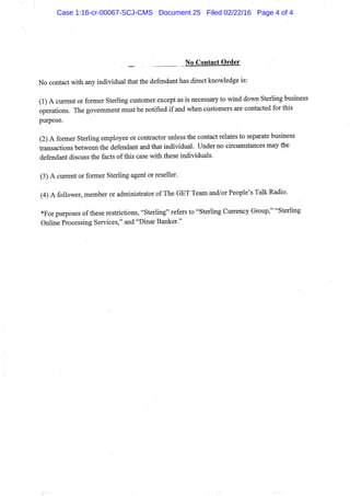 No Contact Order
No contact with any individual that the defendant has direct knowledge is:
(1) A current or former Sterling customer except as is necessary to wind down Sterling business
operations. The govemment must be notified if and when customers are contacted for this
purpose.
(2) A former Sterling employee or contractor unless the contact relates to separate business
transactions between the defendant and that individual. Under no circumstances may the
defendant discuss the facts of this case with these individuals.
(3) A current or former Sterling agent or reseller.
(4) A follower, member or administrator of The GET Team and/or People's Talk Radio.
*For purposes of these restrictions, "Sterling" refers to "Sterling Currency Group," "Sterling
Online Processing Services," and "Dinar Banker."
Case 1:16-cr-00067-SCJ-CMS Document 25 Filed 02/22/16 Page 4 of 4
 