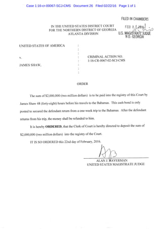 ILED IN CHAMBEF
IN THE UNITED STATES DISTRICT COURT
FOR THE NORTHERN DISTRICT OF GEORGIA
A T L A N T A DIVISION
UNITED STATES OF AMERICA
V.
JAMES SHAW,
FEB
U.S. MAGISTRAyL
n D. GEORGIA
CRIMINAL ACTION NO.
1:16-CR-0067-02-SCJ-CMS
ORDER
The sum of $2,000,000 (two million dollars) is to be paid into the registry of this Court by
James Shaw 48 (forty-eight) hours before his travels to the Bahamas. This cash bond is only
posted to secured the defendant retum from a one-week trip to the Bahamas. After the defendant
returns from his trip, the money shall be reflinded to him.
It is hereby O R D E R E D , that the Clerk of Court is hereby directed to deposit the sum of
$2,000,000 (two million dollars) into the registry ofthe Court.
IT IS SO ORDERED this 22nd day of February, 2016.
A L A N J. B A V E R M A N
UNITED STATES MAGISTRATE JUDGE
Case 1:16-cr-00067-SCJ-CMS Document 26 Filed 02/22/16 Page 1 of 1
 