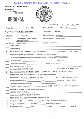 MAGISTRATE'S CRIMINAL MINUTES
ARRAIGNMENT
PLEA AND
SENTENCE
Filed in Open Court: Date: 2/22/16
Magistrate (presidinaVALAN J. BAVERMAN
Time in Court: J Hrs 36 Mins
Time: 1:39 pm Tape: FTR
Deputy Clerk: Lisa Enix
CASE NO..
AUSA
1:16-CR-0067-4
Ttiomas Krepp, Steven Grimberg
& Jamie Mickelson
Defendant's Name: Frank Bell
Defendant's Atty: Aaron Danzig
USPO/PTR: Antwan Walker Type Counsel: Retained
ARREST DATE:
INTERPRETER:
INITIAL APPEARANCE HEARING. ( ) IN THIS DISTRICT Dft in custody? ( ) Yes ( ) No
Defendant advised of right to counsel. ( ) WAIVER OF COUNSEL FILED.
ORDER appointing Federal Defender Program as counsel. ( ) INITIAL APPEARANCE ONLY.
ORDER appointing as counsel.
ORDER giving defendant
Dft to pay attorney fees as follows:
INFORMATION/COMPLAINT FILED.
Copy indictment given to dft? (X) Yes ( ) No
days to employ counsel.
WAIVER OF INDICTMENT FILED.
Read to dft? ( ) Yes ( ) No (X ) Prior to Hrg
CONSENT TO TRIAL BEFORE MAGISTRATE (Misd / Petty) offense filed.
ARRAIGNMENT HELD. ( ) Superseding indictment ( ) Dft's WAIVER of appearance filed.
Arraignment continued to at Request of ( ) Govt ( ) Dft
Dft failed to appear for arraignment. Bench warrant issued
Dft enters PLEA OF NOT GUILTY. ( ) Dft stood mute; plea of NOT GUILTY entered. ( ) Waiver of appearance.
MOTION TO CHANGE PLEA, and order allowing same.
PLEA OF GUILTY / NOLO as to counts
X
Petition to enter PLEA OF GUILTY / NOLO filed.
NEGOTIATED PLEA between Government and defendant filed
Assigned To Judge JONES for ( X ) trial
Assigned to Magistrate SALINAS
Estimated trial time: days.
;) arraignment/sentence,
for pretrial proceedings.
( ) SHORT ( ) MEDIUM (X) LONG
Case 1:16-cr-00067-SCJ-CMS Document 27 Filed 02/22/16 Page 1 of 3
 