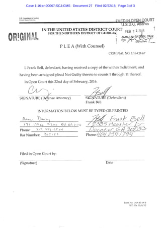 U.S, Department of Justice
United States Attorney Pii m IN OPEN COURT
U.S.U.U. Atlanta
IN THE UNITED STATES DISTRICT COURT o 2 ?016 ^
FOR THE NORTHERN DISTRICT OF GEORGIi^ ^ |
I • / ^ ^ " o e ^ Clerk
P L E A (With Counsel)
CRIMINAL NO. l:16-CR-67
I, Frank Bell, defendant, having received a copy of the within Indictment, and
having been arraigned plead Not Guilty thereto to counts 1 through 11 thereof.
In Open Court this 22nd day of February, 2016.
0 ^
SIGNATURE ( D ^ n s e Attorney) SIGNATURE (Defendant)
Frank Bell
INFORMATION BELOW MUST BE TYPED OR PRINTED
Phone: HoH. feii^-C^a^-f ' : • i- - ^ ^ • /
Bar Number: ^ ^ Phone: .
Filed in Open Court by:
(Signature) Date
Form No. USA-40-19-B
N.D. Ga. 11/8/12
Case 1:16-cr-00067-SCJ-CMS Document 27 Filed 02/22/16 Page 3 of 3
 