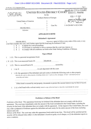 AO 98 (Rev. 12/11) Appearance Bond
Page 1
^ ^ F l i E D IN OF'EN COURT
UNITED STATES DISTRICT CouRr U.S.D.C. Atlanta
United States of America
V.
FRANK BELL
for tiie
Nortliem District of Georgia
Case No.
Defendant
FEB ?. 2 2816
JAMES^Aff£,N,C|
; '""^ 'DBpirty Clerk
l:16-CR-0067-4-SCJ-CMS
APPEARANCE BOND
Defendant's Agreement
FRANK BELL (defendant), agree to follow every order of this court, or any
court that considers this case, and I further agree that this bond may be forfeited if I fail:
( X ) to appear for court proceedings;
( X ) if convicted, to surrender to serve a sentence that the court may impose; or
( X ) to comply with all conditions set forth in the Order Setting Conditions of Release.
Type of Bond
( ) (1) This is a personal recognizance bond.
( X ) (2) This is an unsecured bond of $ 200,000.00
( ) (3) This is a secured bond of $ , secured by:
( ) (a) $ , in cash deposited with the court.
( ) (b) the agreement ofthe defendant and each surety to forfeit the following cash or other property
(describe the cash or other property, including claims on it - such as a lien, mortgage, or loan - and attach proof of
ownership and value):
Ifthis bond is secured by real property, documents to protect the secured interest may be filed of record.
( ) (c) a bail bond with a solvent surety (attach a copy of the bail bond or describe it and identify the surety):
Forfeiture or Release of the Bond
Forfeiture ofthe Bond. This appearance bond may be forfeited if the defendant does not comply with the above
agreement. The court may immediately order the amount of the bond surrendered to the United States, including the
security for the bond, if the defendant does not comply with the agreement. At the request of the United States, the court
may order a judgment of forfeiture against the defendant and each surety for the entire amount ofthe bond, including
interest and costs.
Release ofthe Bond The court may order this appearance bond ended at any time. This bond will be satisfied and the
security will be released when either: (1) the defendant is found not guilty on all charges, or (2) the defendant reports to
serve a sentence.
Case 1:16-cr-00067-SCJ-CMS Document 28 Filed 02/22/16 Page 1 of 2
 