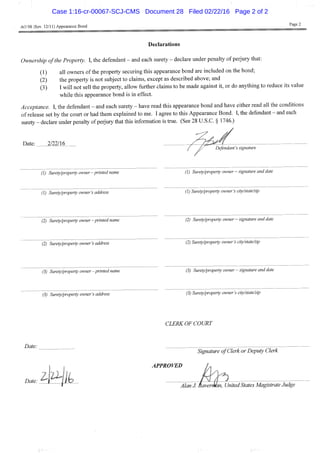 AO 98 (Rev. 12/11) Appearance Bond
Page 2
Declarations
Ownership ofthe Property. I, the defendant - and each surety - declare under penalty of perjury that:
(1) all owners of the property securing this appearance bond are included on the bond;
(2) the property is not subject to claims, except as described above; and
(3) I will not sell the property, allow further claims to be made against it, or do anything to reduce its value
while this appearance bond is in effect.
Acceptance. I, the defendant - and each surety - have read this appearance bond and have either read all the conditions
of release set by the court or had them explained to me. I agree to this Appearance Bond. I, the defendant - and each
surety - declare under penally of perjury that this information is true. (See 28 U.S.C. § 1746.)
Date: 2/22/16
f Defendant's signature
/
(1) Surety/property owner-printed name (1) Surety/property owner — signature and date
(1) Surety/property owner's address (1) Surety/property owner's city/state/zip
(2) Surety/property owner -printed name (2) Surety/property owner — signature and date
(2) Surety/property owner's address (2) Surety/property owner's city/state/zip
(3) Surety/property owner-printed name (3) Surety/property owner — signature and date
(3) Surety/property owner's address (3) Surety/property owner's city/state/zip
CLERK OF COURT
Date:
Date: ^ 1 * ^ I k
Signature of Clerk or Deputy Clerk
APPROVED / ,
Date:
i 1 f «^ Alan J. Baverman, United States Magistrate Judge
Case 1:16-cr-00067-SCJ-CMS Document 28 Filed 02/22/16 Page 2 of 2
 