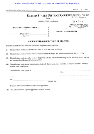 AO 199A (Rev. 12/11) Order Setting Conditions of Release Page 1 of 3 Pages
U N I T E D STATES DISTRICT CoufttEo IN OPEN COURT
for the U.S.D.C. Atlanta
Northern District of Georgia f£Q '% 2 ?0I6
JAME^r^ATTJ
UNITED STATES OF AMERICA ) ^f5%
V. )
) Case No.: 1:16-CR-0067-04
_ FRANK BELL )
Defendant )
O R D E R S E T T I N G CONDITIONS O F R E L E A S E
IT IS ORDERED that the defendant's release is subject to these conditions:
(1) The defendant must not violate federal, state, or local law while on release.
(2) The defendant must cooperate in the collection of a DNA sample if it is authorized by 42 U.S.C. § 14135a.
(3) The defendant must advise the court or the pretrial services office or supervising officer in writing before making
any change of residence or telephone number.
(4) The defendant must appear in court as required and, if convicted, must surrender as directed to serve a sentence
that the court may impose.
The defendant must appear al: —
Place
on
Date and Time
If blank, defendant will be notified of next appearance.
(5) The defendant must sign an Appearance Bond, if ordered.
Case 1:16-cr-00067-SCJ-CMS Document 29 Filed 02/22/16 Page 1 of 4
 