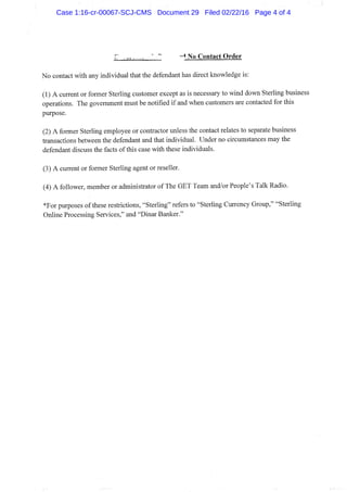 -"^ No Contact Order
No contact with any individual that the defendant has direct knowledge is:
(1) A current or former Sterling customer except as is necessary to wind down Sterling business
operations. The govemment must be notified if and when customers are contacted for this
purpose.
(2) A former Sterling employee or contractor unless the contact relates to separate business
transactions between the defendant and that individual. Under no circumstances may the
defendant discuss the facts of this case with these individuals.
(3) A current or former Sterling agent or reseller.
(4) A follower, member or administrator of The GET Team and/or People's Talk Radio.
*For purposes of these restrictions, "Sterling" refers to "Sterling Currency Group," "Sterling
Online Processing Services," and "Dinar Banker."
Case 1:16-cr-00067-SCJ-CMS Document 29 Filed 02/22/16 Page 4 of 4
 