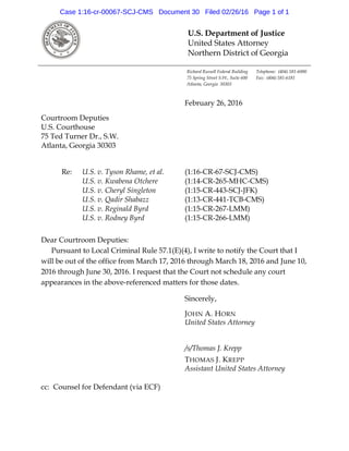 U.S. Department of Justice
United States Attorney
Northern District of Georgia
Richard Russell Federal Building Telephone: (404) 581-6000
75 Spring Street S.W., Suite 600 Fax: (404) 581-6181
Atlanta, Georgia 30303
February 26, 2016
Courtroom Deputies
U.S. Courthouse
75 Ted Turner Dr., S.W.
Atlanta, Georgia 30303
Re: U.S. v. Tyson Rhame, et al. (1:16-CR-67-SCJ-CMS)
U.S. v. Kwabena Otchere (1:14-CR-265-MHC-CMS)
U.S. v. Cheryl Singleton (1:15-CR-443-SCJ-JFK)
U.S. v. Qadir Shabazz (1:13-CR-441-TCB-CMS)
U.S. v. Reginald Byrd (1:15-CR-267-LMM)
U.S. v. Rodney Byrd (1:15-CR-266-LMM)
Dear Courtroom Deputies:
Pursuant to Local Criminal Rule 57.1(E)(4), I write to notify the Court that I
will be out of the office from March 17, 2016 through March 18, 2016 and June 10,
2016 through June 30, 2016. I request that the Court not schedule any court
appearances in the above-referenced matters for those dates.
Sincerely,
JOHN A. HORN
United States Attorney
/s/Thomas J. Krepp
THOMAS J. KREPP
Assistant United States Attorney
cc: Counsel for Defendant (via ECF)
Case 1:16-cr-00067-SCJ-CMS Document 30 Filed 02/26/16 Page 1 of 1
 