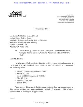 8592309v1
Atlanta Office
171 17th Street NW, Suite 2100
Atlanta, GA 30363-1031
Direct phone: 404.873.8504
Direct fax: 404.873.8505
E-mail: aaron.danzig@agg.com
Atlanta • Washington, D.C.
February 29, 2016
Mr. James N. Hatten, Clerk of Court
United States District Court
Northern Division of Georgia, Atlanta Division
Richard B. Russell Federal Building
75 Ted Turner Dr., SW
Atlanta, GA 30303-3309
Re: United States of America v. Tyson Rhame, et al.; Northern District of
Georgia, Atlanta Division, Criminal Action No. 1:16-cr-00067-SCJ-
CMS
Dear Mr. Hatten:
I hereby respectfully notify the Court and all opposing counsel pursuant to
Local Rule 57.1E (4), that I will either be out of state on vacation or business on
the following dates:
 March 2, 2016 through March 4, 2016;
 March 25, 2016;
 April 4, 2016 through April 8, 2016;
 May 13, 2016;
 June 2-3, 2016; and
 June 5, 2016.
Please accept this request that the court not schedule any appearances in
this matter during the aforementioned period of absence. The Court’s
consideration in this regard is appreciated.
Case 1:16-cr-00067-SCJ-CMS Document 31 Filed 02/29/16 Page 1 of 2
 