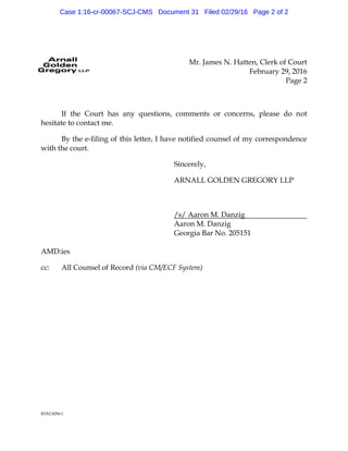 Mr. James N. Hatten, Clerk of Court
February 29, 2016
Page 2
8592309v1
If the Court has any questions, comments or concerns, please do not
hesitate to contact me.
By the e-filing of this letter, I have notified counsel of my correspondence
with the court.
Sincerely,
ARNALL GOLDEN GREGORY LLP
/s/ Aaron M. Danzig
Aaron M. Danzig
Georgia Bar No. 205151
AMD:ies
cc: All Counsel of Record (via CM/ECF System)
Case 1:16-cr-00067-SCJ-CMS Document 31 Filed 02/29/16 Page 2 of 2
 