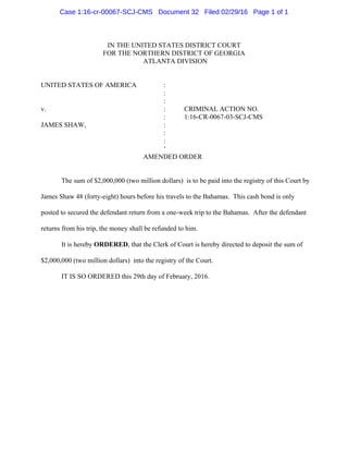 IN THE UNITED STATES DISTRICT COURT
FOR THE NORTHERN DISTRICT OF GEORGIA
ATLANTA DIVISION
UNITED STATES OF AMERICA :
:
:
v. : CRIMINAL ACTION NO.
: 1:16-CR-0067-03-SCJ-CMS
JAMES SHAW, :
:
:
‘
AMENDED ORDER
The sum of $2,000,000 (two million dollars) is to be paid into the registry of this Court by
James Shaw 48 (forty-eight) hours before his travels to the Bahamas. This cash bond is only
posted to secured the defendant return from a one-week trip to the Bahamas. After the defendant
returns from his trip, the money shall be refunded to him.
It is hereby ORDERED, that the Clerk of Court is hereby directed to deposit the sum of
$2,000,000 (two million dollars) into the registry of the Court.
IT IS SO ORDERED this 29th day of February, 2016.
Case 1:16-cr-00067-SCJ-CMS Document 32 Filed 02/29/16 Page 1 of 1
 
